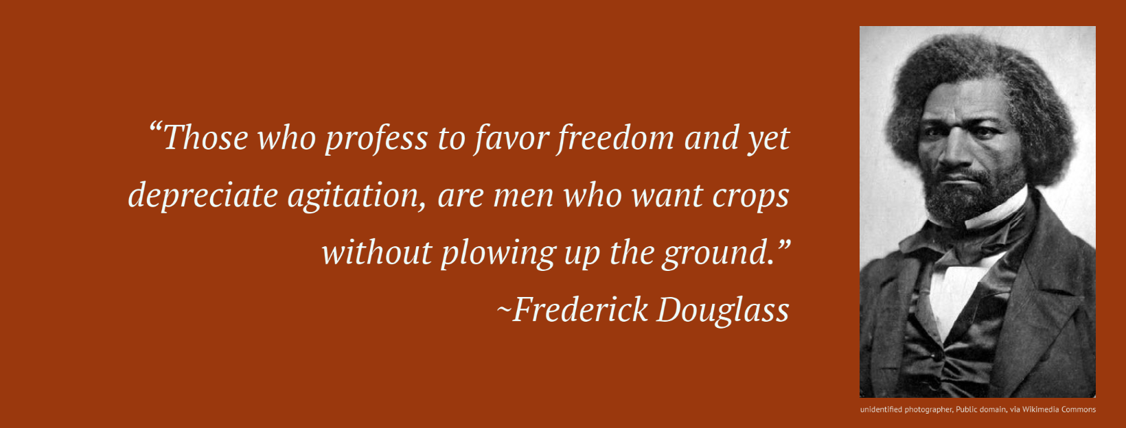 “Those who profess to favor freedom and yet depreciate agitation, are men who want crops without plowing up the ground.” ~Frederick Douglass