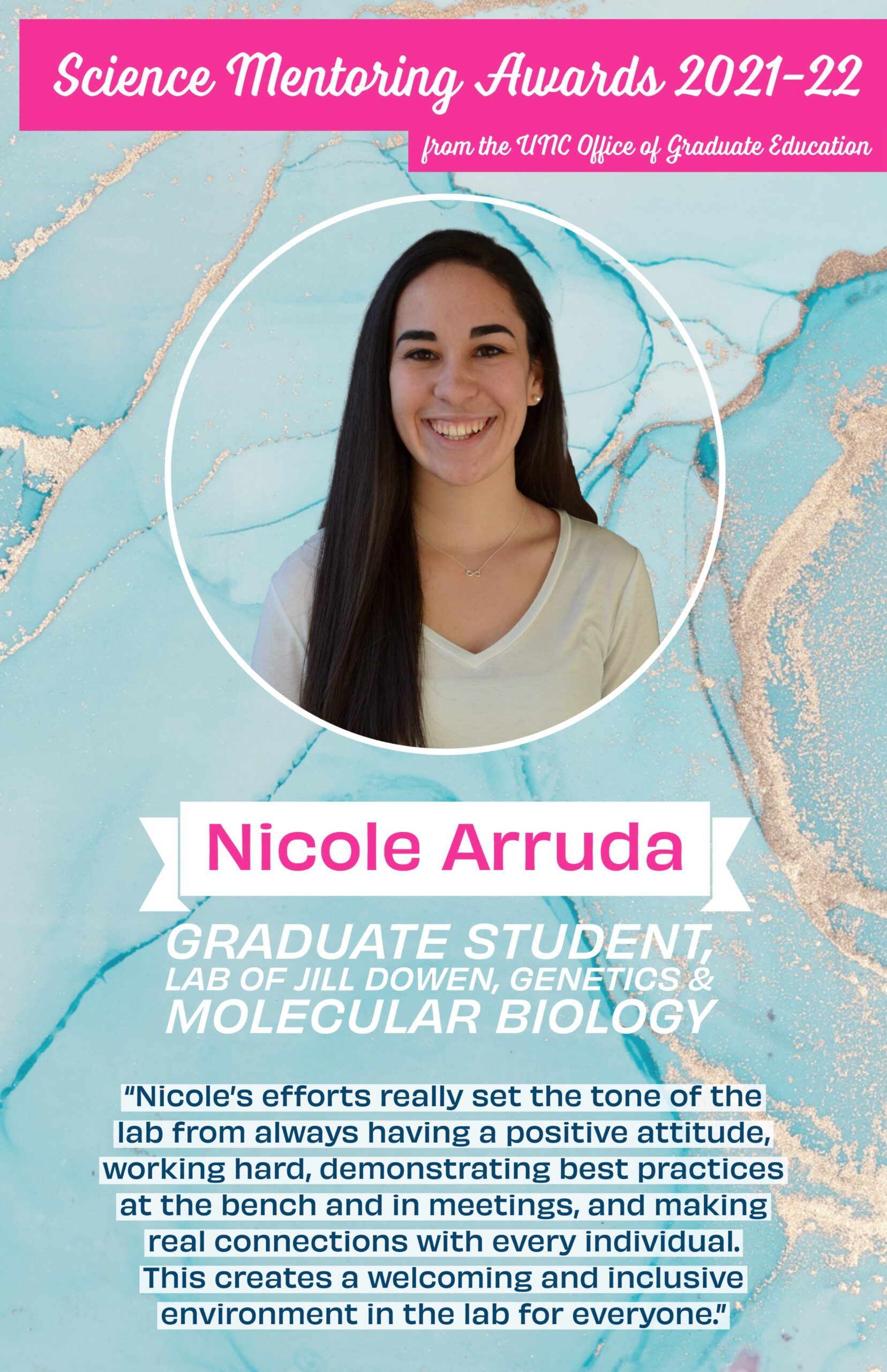 Science Mentoring Awards 2021-22, Congratulations to Nicole Arruda grad student in Jill Dowen's lab, Nicoles efforts really set the tone of the lab from always having a positive attitude, working hard, demonstrating best practices at the bench and in meetings, and making real connections with every individual. This creates a welcoming and inclusive environment in the lab for everyone. image of Nicole on blue backdrop