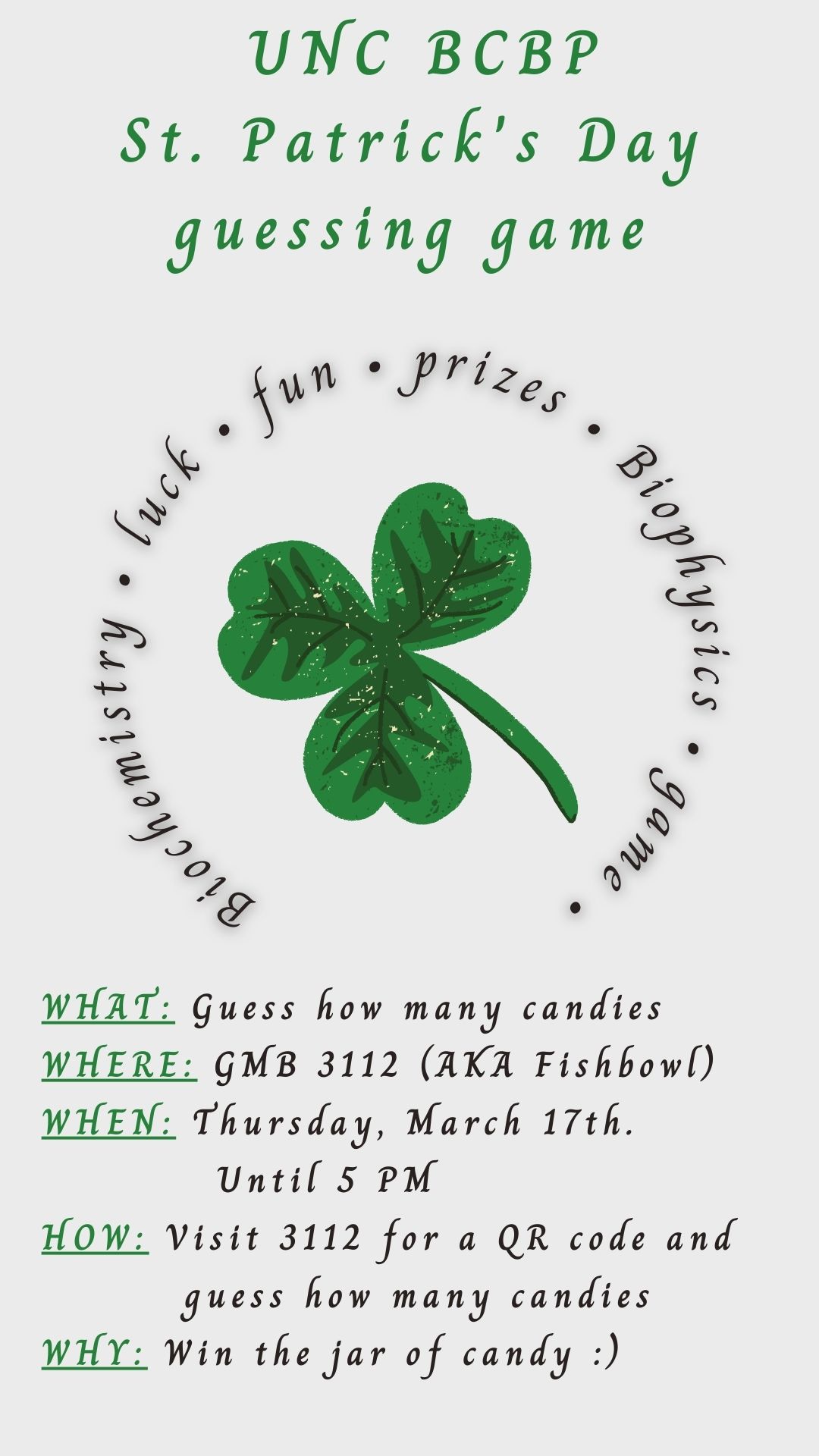 image Green Lucky Clover, text "UNC BCBP St Patrick's Day guessing game, biochemistry, luck, fun, prizes, biophysics, game. What: Guess how many candies, Where: GMB 3112 the fishbowl, When: Thursday March 17 until 5 PM, How: Visit 3112 for a QR ode and guess how many candies, Why: Win the jar of candy"