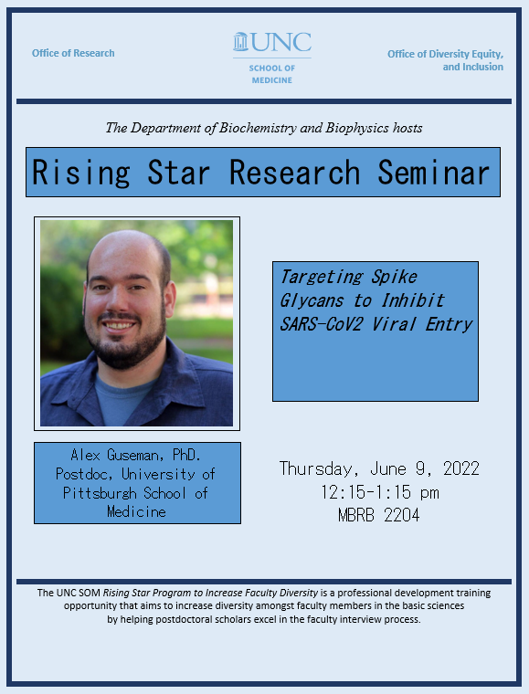 UNC School of Medicine & Office of Research The Department of Biochemistry and Biophysics hosts Rising Star Seminar: Alex Guseman PhD Postdoc, Univ. of Pittsburgh School of Medicine Targeting Spike Glycans to Inhibit SARS-CoV2 Viral Entry. Thursday, June 9, 12:15-1:15 pm Location: UNC-CH MBRB 2204