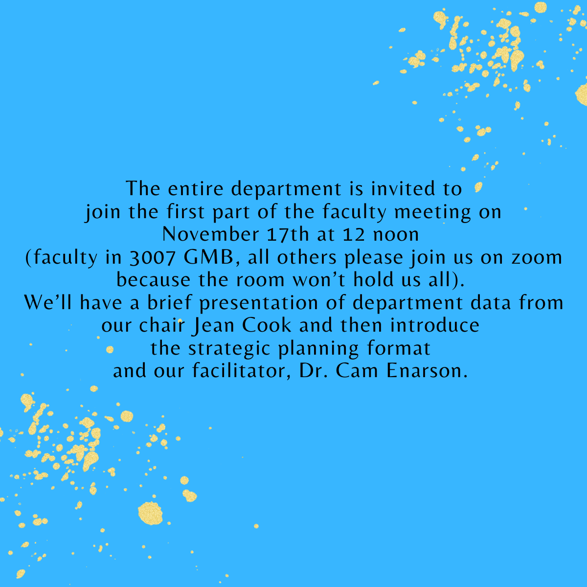 Blue background with yellow dots on sides, text "The entire department is invited to join the first part of the faculty meeting on November 17th at 12 noon (faculty in 3007 GMB, all others please join us on zoom because the room won’t hold us all). We’ll have a brief presentation of department data from our chair Jean Cook and then introduce the strategic planning format and our facilitator, Dr. Cam Enarson."