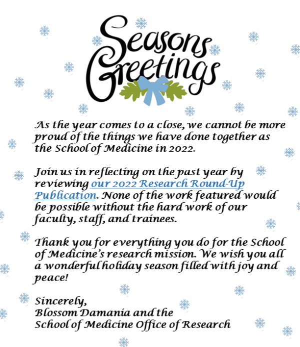 snowflakes text "seasons greetings (in big letters), as the year comes to a close we can not be more proud of the things we have done together as the SOM in 2022. Join us in reflecting on the past year by reviewing this newsletter. None of the work featured would be possible without the hard work of our faculty, staff, and trainees. Thank you for everything you do for the school of medicine's research mission. We wish you all a wonderful holiday season filled with joy and peace! sincerely, Blossom