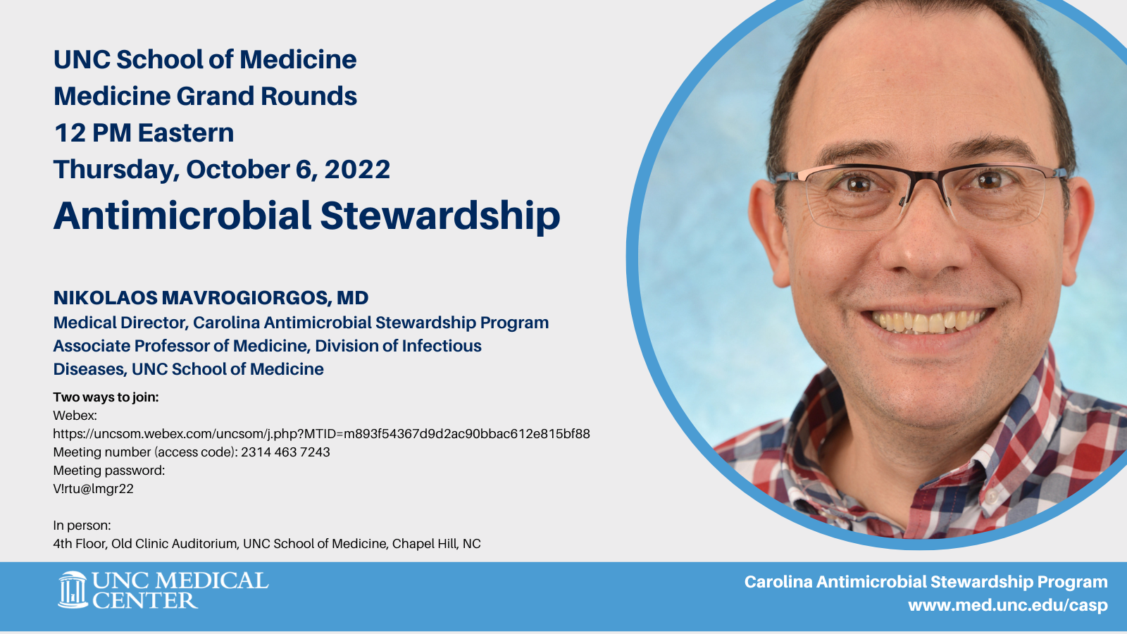 UNC School of Medicine Medicine Grand Rounds 12 PM Eastern Thursday, October 6, 2022 Antimicrobial Stewardship Nikolaos Mavrogiorgos, MD Medical Director, Carolina Antimicrobial Stewardship Program Associate Professor of Medicine, Division of Infectious Diseases, UNC School of Medicine Carolina Antimicrobial Stewardship Program www.med.unc.edu/casp Two ways to join: Webex: https://uncsom.webex.com/uncsom/j.php?MTID=m893f54367d9d2ac90bbac612e815bf88 Meeting number (access code): 2314 463 7243 Meeting password: V!rtu@lmgr22 In person: 4th Floor, Old Clinic Auditorium, UNC School of Medicine, Chapel Hill, NC