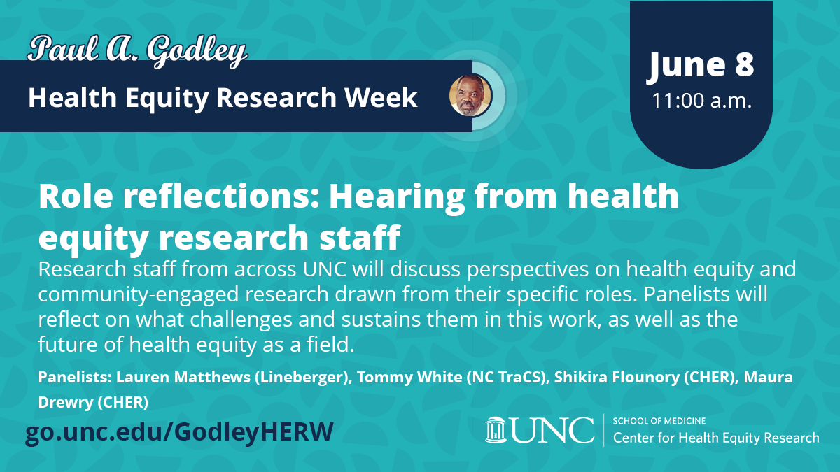 Graphic for the "Role reflections" panel of the Paul A. Godley Health Equity Research Week. White text reads "Role reflections: Hearing from health equity research staff" and "Research staff from across UNC will discuss perspectives on health equity and community-engaged research drawn from their specific roles. Panelists will reflect on what challenges and sustains them in this work, as well as the future of health equity as a field. Panelists: Lauren Matthews (Lineberger), Tommy White (NC TraCS), Shikira Flounory (CHER), Maura Drewry (CHER)Research staff from across UNC will discuss perspectives on health equity and community-engaged research drawn from their specific roles. Panelists will reflect on what challenges and sustains them in this work, as well as the future of health equity as a field. Panelists: Lauren Matthews (Lineberger), Tommy White (NC TraCS), Shikira Flounory (CHER), Maura Drewry (CHER)." The date June 8, 2023 is in navy. URL: go.unc.edu/GodleyHERW