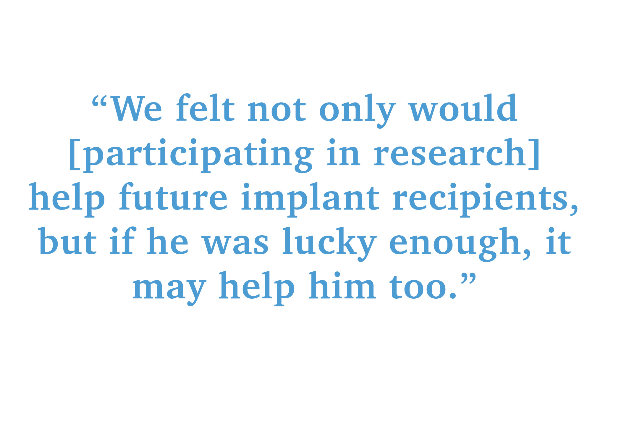 "We felt not only would participating in research help future implant recipients, but if he was lucky enough, it may help him too."