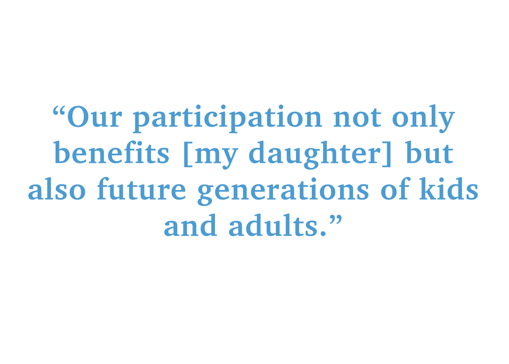 Our participation not only benefits my daughter, but also future generations of kids and adults.