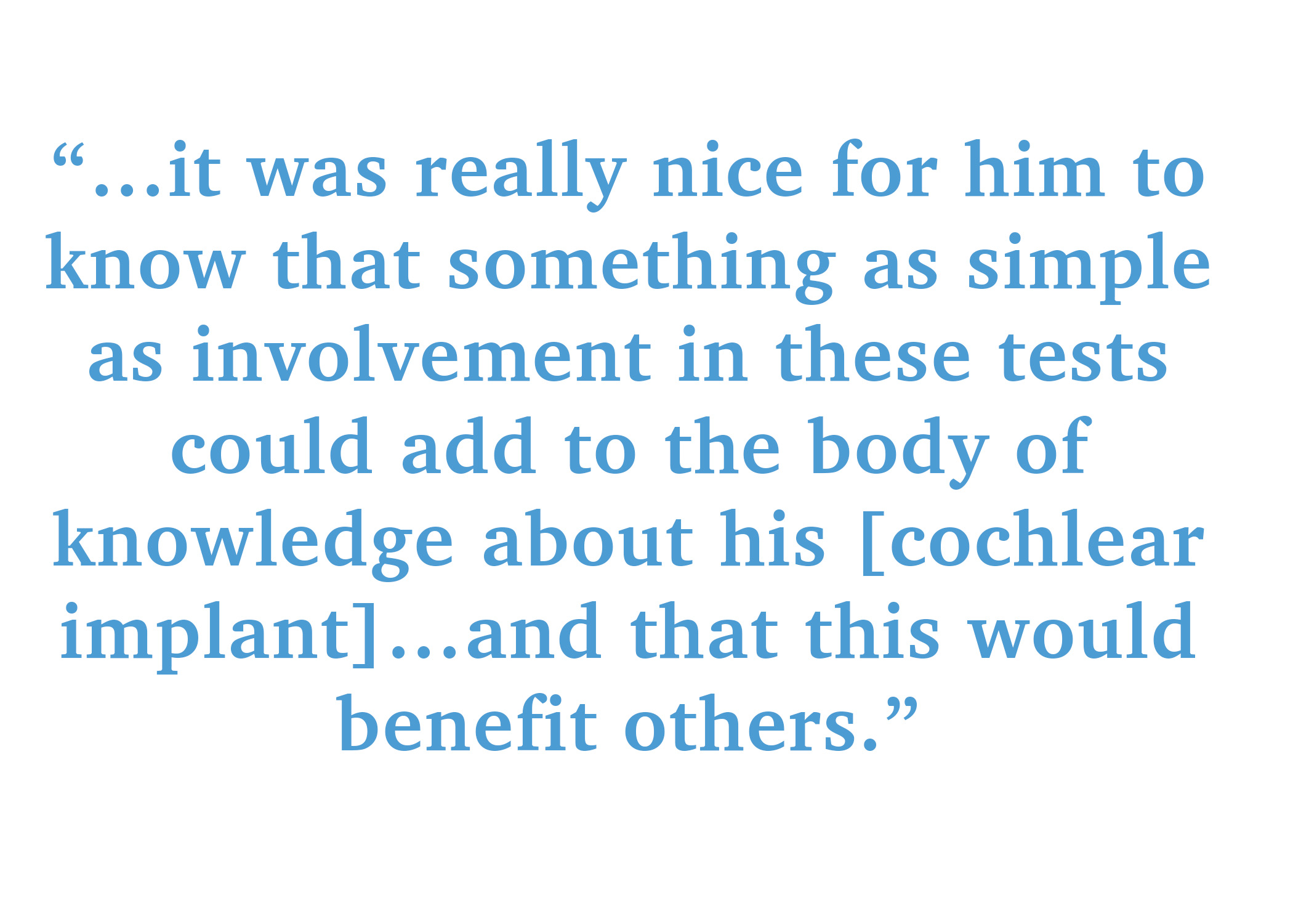 it was really nice for him to know that something as simple as involvement in these tests could add to the body of knowledge about his [cochlear implant]…and that this would benefit others.