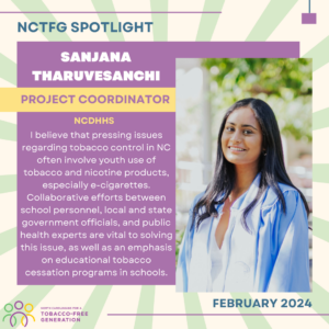 February 2024 Spotlight; Sanjana Tharuvesanchi, Project Coordinator for NCDHHS, "I believe that pressing issues regarding tobacco control in NC often involve youth use of tobacco and nicotine products, especially e-cigarettes. Collaborative efforts between school personnel, local and state government officials, and public health experts are vital to solving this issue, as well as an emphasis on educational tobacco cessation programs in schools."