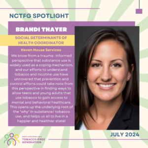 July 2024 Spotlight; Brandi Thayer, Social Determinants of Health Coordinator for Haven House Services, "We know from a trauma- informed perspective that substance use is widely used as a coping mechanism, and our efforts to understand tobacco and nicotine use have uncovered that prevention and control efforts could take note from this perspective in finding ways to allow teens and young adults that use tobacco to gain access to mental and behavioral healthcare. This opens up the underlying root of the "why" in substance/ tobacco use, and helps us all to live in a happier and healthier state!"
