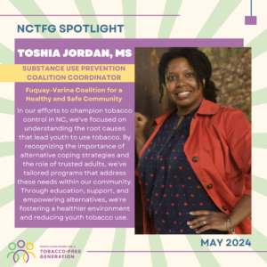May 2024 Spotlight; Toshia Jordan, Substance Use Prevention Coalition Coordinator for Fuquay-Varina Coalition for a Healthy and Safe Community, "In our efforts to champion tobacco control in NC, we've focused on understanding the root causes that lead youth to use tobacco. By recognizing the importance of alternative coping strategies and the role of trusted adults, we've tailored programs that address these needs within our community. Through education, support, and empowering alternatives, we're fostering a healthier environment and reducing youth tobacco use."