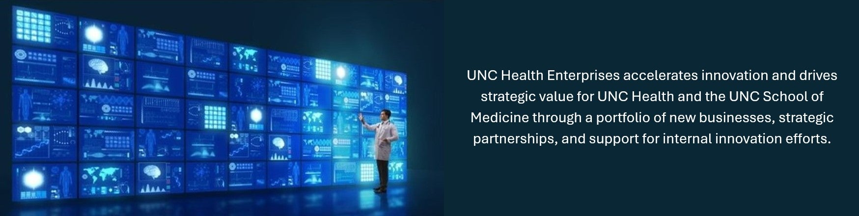 UNC Health Enterprises accelerates innovation and drives strategic value for UNC Health and the UNC School of Medicine through a portfolio of new businesses, strategic partnerships, and support for internal innovation efforts.